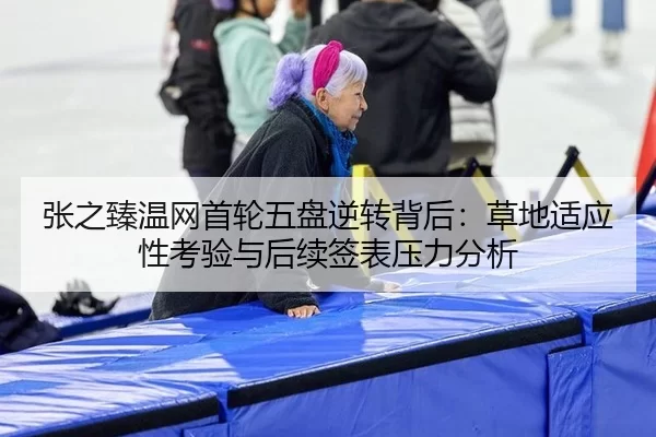 张之臻温网首轮五盘逆转背后：草地适应性考验与后续签表压力分析