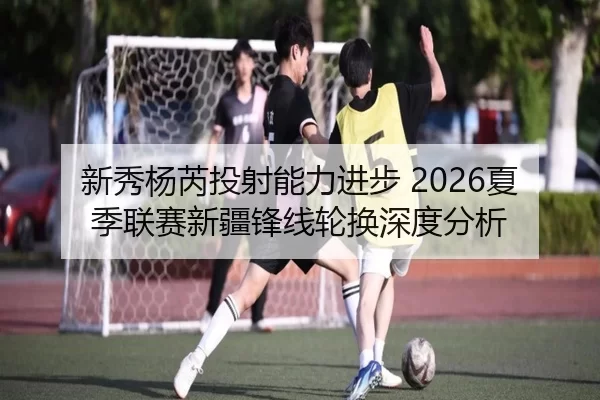 新秀杨芮投射能力进步 2026夏季联赛新疆锋线轮换深度分析